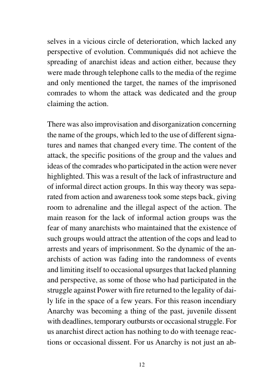 selves in a vicious circle of deterioration, which lacked any perspective of evolution. Communiqués did not achieve the spreading of anarc] se they were made through telephone calls to the media of the regime and only mentioned the target, the names of the imprisoned comrades to whom the attack was dedicated and the group claiming the action.  ideas and action either, becau  ‘There was also improvisation and disorganization concerning the name of the groups, which led to the use of di tures and names that changed every time. The content of the attack, the specific positions of the group and the values and ideas of the comrades who participated in the action were never highlighted. This was a result of the lack of infrastructure and of informal direct action groups. In this way theory was sepa- on and awareness took some steps back, giving legal aspect of the action. The main reason for the lack of informal action groups was the fear of many anarchists who maintained that the existence of such groups would attract the attention of the cops and lead to arrests and years of imprisonment. So the dynami archists of action was fading into the randomness of events and limiting itself to occasional upsurges that lacked planning and perspective, as some of those who had participated in the struggle against Power with fire returned to the legality of dai- ly life in the space of a few years. For this reason incendiary Anarchy was becoming a thing of the past, juvenile dissent with deadlines, temporary outbursts or occasional struggle. For us anarchist direct action has nothing to do with teenage reac- nt. For us Anarchy is not just an ab-  rated from 2  room to adrenaline and the i  of the an-  tions or o 